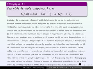 Θεώρημα 41
Για κάθε θετικούς ακέραιους k ≤ n,
S(n,k) = S(n − 1,k − 1) + k · S(n − 1,k).
Απόδειξη: Θα κάνουμε μια συνδυαστική απόδειξη δείχνοντας ότι και τα δυο σκέλη της προς
απόδειξη ισότητας απαριθμούν τα ίδια πράγματα. Εξ ορισμού, το αριστερό σκέλος απαριθμεί το
πλήθος όλων των διαμερισμών του [n] σε k υποσύνολα. Από την άλλη μεριά, ισχυριζόμαστε ότι ο
πρώτος όρος του δεξιού σκέλους της ισότητας αυτής απαριθμεί το πλήθος όλων των διαμερισμών του
[n] σε k υποσύνολα, στην περίπτωση που το στοιχείο n σχηματίζει από μόνο του ένα υποσύνολο.
Πράγματι, όταν συμβαίνει αυτό, τα υπόλοιπα n − 1 στοιχεία του [n] πρέπει να διαμερισθούν σε k − 1
υποσύνολα και, εξ ορισμού, υπάρχουν S(n − 1, k − 1) τέτοιοι διαμερισμοί. Επομένως, ο δεύτερος όρος
του δεξιού σκέλους της παραπάνω ισότητας θα απαριθμεί το πλήθος όλων των διαμερισμών του [n]
σε k υποσύνολα, όταν το στοιχείο n δεν εμφανίζεται από μόνο του σε κανένα υποσύνολο. Επειδή,
καθώς τότε τα υπόλοιπα n − 1 στοιχεία του [n] πρέπει να διαμερισθούν σε k υποσύνολα, υπάρχουν
S(n − 1, k) τέτοιοι διαμερισμοί, για κάθε μια τοποθέτηση του n σε ένα από τα k υποσύνολα. ´Αρα
τότε, από τον κανόνα του γινομένου, βρίσκουμε k · S(n − 1, k) διαμερισμούς, που είναι ο δεύτερος όρος
του δεξιού σκέλους της ισότητας. Συνεπώς, ο κανόνας του αθροίσματος, συνεπάγεται ότι και το δεξιό
σκέλος της ισότητας απαριθμεί το πλήθος όλων των διαμερισμών του [n] σε k υποσύνολα.
Μωυσής Α. Μπουντουρίδης ∆ΙΑΚΡΙΤΑ ΜΑΘΗΜΑΤΙΚΑ: ΙΙ. Συνδυαστική
 