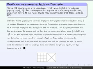 Παράδειγμα της γενικευμένης Αρχής του Περιστερώνα
´Εστω 10 σημεία μέσα στο μοναδιαίο τετράγωνο (δηλαδή, τετράγωνο
μήκους ακμής 1). Τότε υπάρχουν δυο σημεία σε απόσταση μεταξύ τους
μικρότερη του 0.48 και τρία σημεία που καλύπτονται από δίσκο ακτίνας
0.5.
Απόδειξη: Πρώτα, χωρίζουμε το μοναδιαίο τετράγωνο σε 9 μικρότερα τετράγωνα (μήκους ακμής 1
3
το καθένα). Σύμφωνα με την γενικευμένη Αρχή του Περιστερώνα, θα υπάρχει τουλάχιστον ένα από
τα 9 μικρότερα τετράγωνα που περιέχει δυο από τα 10 σημεία. Τότε η μέγιστη απόσταση των
δυο αυτών σημείων θα φράζεται από την διαγώνιο του τετράγωνου μήκους ακμής 1
3 , δηλαδή, από
√
2
3 < 0.48. Από την άλλη μεριά, διαιρώντας το μοναδιαίο τετράγωνο, σε 4 ισοσκελή τρίγωνα (μέσω
των διαγωνίων του τετραγώνου), η γενικευμένη Αρχή του Περιστερώνα συνεπάγεται ότι
τουλάχιστον ένα από τα τρίγωνα αυτά θα περιέχει τρία από τα 10 σημεία και, άρα, τα σημεία
αυτά θα καλύπτονται από τον μικρότερο δίσκο που καλύπτει το τρίγωνο, δηλαδή, που έχει
διάμετρο ίση με 1.
Μωυσής Α. Μπουντουρίδης ∆ΙΑΚΡΙΤΑ ΜΑΘΗΜΑΤΙΚΑ: ΙΙ. Συνδυαστική
 