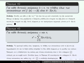Πόρισμα 42
Για κάθε θετικούς ακέραιους k ≤ n, το πλήθος όλων των
απεικονίσεων επί f: [n] −→ [k] είναι k! · S(n,k).
Απόδειξη: Επειδή, για κάθε j ∈ [k], το f−1(j) είναι ένα μη κενό υποσύνολο του [n], ουσιαστικά,
θέλουμε να βρούμε πώς μοιράζονται n διακριτές μπάλλες (τα στοιχεία του [n]) μέσα σε k διακριτά
κουτιά (τα στοιχεία του [k]). Αυτό, σύμφωνα με τον προηγούμενο ισχυρισμό, γίνεται με k! · S(n, k)
τρόπους.
Πόρισμα 43
Για κάθε θετικούς ακέραιους x και n,
xn =
n
k=0
S(n,k)(x)k.
Απόδειξη: Το αριστερό σκέλος είναι, προφανώς, το πλήθος των απεικονίσεων από το [n] στο [x].
Ισχυριζόμαστε ότι και το δεξιό σκέλος απαριθμεί το ίδιο, αλλά σύμφωνα με το μεγεθος των εικόνων.
Πράγματι, αν η πληθικότητα της εικόνας μιας τέτοιας απεικόνισης είναι k, τότε υπάρχουν x
k
επιλογές για να συμβεί αυτό. Επιπλέον όμως, το Πόρισμα 42 συνεπάγεται ότι υπάρχουν k! · S(n, k)
τέτοιες απεικονίσεις και, καθώς (x)k = k! · x
k , η απόδειξη ολοκληρώνεται.
Μωυσής Α. Μπουντουρίδης ∆ΙΑΚΡΙΤΑ ΜΑΘΗΜΑΤΙΚΑ: ΙΙ. Συνδυαστική
 