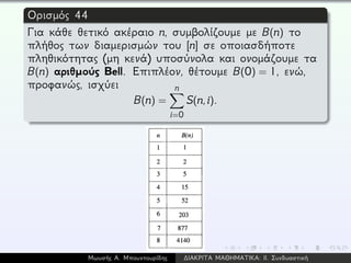 Ορισμός 44
Για κάθε θετικό ακέραιο n, συμβολίζουμε με B(n) το
πλήθος των διαμερισμών του [n] σε οποιασδήποτε
πληθικότητας (μη κενά) υποσύνολα και ονομάζουμε τα
B(n) αριθμούς Bell. Επιπλέον, θέτουμε B(0) = 1, ενώ,
προφανώς, ισχύει
B(n) =
n
i=0
S(n,i).
Μωυσής Α. Μπουντουρίδης ∆ΙΑΚΡΙΤΑ ΜΑΘΗΜΑΤΙΚΑ: ΙΙ. Συνδυαστική
 