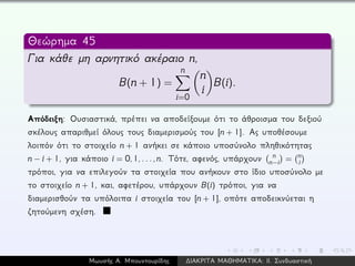 Θεώρημα 45
Για κάθε μη αρνητικό ακέραιο n,
B(n + 1) =
n
i=0
n
i
B(i).
Απόδειξη: Ουσιαστικά, πρέπει να αποδείξουμε ότι το άθροισμα του δεξιού
σκέλους απαριθμεί όλους τους διαμερισμούς του [n + 1]. Ας υποθέσουμε
λοιπόν ότι το στοιχείο n + 1 ανήκει σε κάποιο υποσύνολο πληθικότητας
n − i + 1, για κάποιο i = 0,1,...,n. Τότε, αφενός, υπάρχουν n
n−i = n
i
τρόποι, για να επιλεγούν τα στοιχεία που ανήκουν στο ίδιο υποσύνολο με
το στοιχείο n + 1, και, αφετέρου, υπάρχουν B(i) τρόποι, για να
διαμερισθούν τα υπόλοιπα i στοιχεία του [n + 1], οπότε αποδεικνύεται η
ζητούμενη σχέση.
Μωυσής Α. Μπουντουρίδης ∆ΙΑΚΡΙΤΑ ΜΑΘΗΜΑΤΙΚΑ: ΙΙ. Συνδυαστική
 