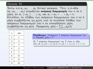 Ορισμός 46
´Εστω n,k,a1,a2,...,ak θετικοί ακέραιοι. Τότε, η k–άδα
(a1,a2,...,ak) ονομάζεται ακέραιος διαμερισμός του n σε k
μέρη, αν a1 ≥ a2 ≥ ... ≥ ak και a1 + a2 + ... + ak = n.
Επιπλέον, το πλήθος των ακέραιων διαμερισμών του n σε k
μέρη συμβολίζεται ως pk(n), ενώ το συνολικό πλήθος των
ακέραιων διαμερισμών του n σε οποιαδήποτε μέρη
συμβολίζεται ως p(n). Προφανώς, p(n) =
n
k=1 pk(n).
Παράδειγμα: Υπάρχουν 7 ακέραιοι διαμερισμοί του
5, δηλαδή, p(5) = 7.
Οι 7 ακέραιοι διαμερισμοί του 5 είναι οι εξής:
{5},{4,1},{3,1,1},{2,2,1},{2,1,1,1},{1,1,1,1,1}.
Μωυσής Α. Μπουντουρίδης ∆ΙΑΚΡΙΤΑ ΜΑΘΗΜΑΤΙΚΑ: ΙΙ. Συνδυαστική
 