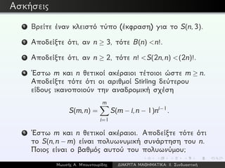 Ασκήσεις
1 Βρείτε έναν κλειστό τύπο (έκφραση) για το S(n,3).
2 Αποδείξτε ότι, αν n ≥ 3, τότε B(n) <n!.
3 Αποδείξτε ότι, αν n ≥ 2, τότε n! <S(2n,n) <(2n)!.
4 ´Εστω m και n θετικοί ακέραιοι τέτοιοι ώστε m ≥ n.
Αποδείξτε τότε ότι οι αριθμοί Stirling δεύτερου
είδους ικανοποιούν την αναδρομική σχέση
S(m,n) =
m
i=1
S(m − i,n − 1)ni−1.
5 ´Εστω m και n θετικοί ακέραιοι. Αποδείξτε τότε ότι
το S(n,n − m) είναι πολυωνυμική συνάρτηση του n.
Ποιος είναι ο βαθμός αυτού του πολυωνύμου;
Μωυσής Α. Μπουντουρίδης ∆ΙΑΚΡΙΤΑ ΜΑΘΗΜΑΤΙΚΑ: ΙΙ. Συνδυαστική
 