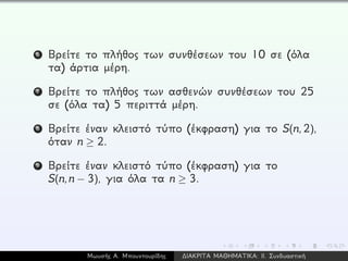 6 Βρείτε το πλήθος των συνθέσεων του 10 σε (όλα
τα) άρτια μέρη.
7 Βρείτε το πλήθος των ασθενών συνθέσεων του 25
σε (όλα τα) 5 περιττά μέρη.
8 Βρείτε έναν κλειστό τύπο (έκφραση) για το S(n,2),
όταν n ≥ 2.
9 Βρείτε έναν κλειστό τύπο (έκφραση) για το
S(n,n − 3), για όλα τα n ≥ 3.
Μωυσής Α. Μπουντουρίδης ∆ΙΑΚΡΙΤΑ ΜΑΘΗΜΑΤΙΚΑ: ΙΙ. Συνδυαστική
 