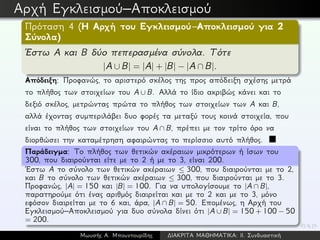 Αρχή Εγκλεισμού–Αποκλεισμού
Πρόταση 4 (Η Αρχή του Εγκλεισμού–Αποκλεισμού για 2
Σύνολα)
´Εστω A και B δύο πεπερασμένα σύνολα. Τότε
|A ∪ B| = |A| + |B| − |A ∩ B|.
Απόδειξη: Προφανώς, το αριστερό σκέλος της προς απόδειξη σχέσης μετρά
το πλήθος των στοιχείων του A ∪ B. Αλλά το ίδιο ακριβώς κάνει και το
δεξιό σκέλος, μετρώντας πρώτα το πλήθος των στοιχείων των A και B,
αλλά έχοντας συμπεριλάβει δυο φορές τα μεταξύ τους κοινά στοιχεία, που
είναι το πλήθος των στοιχείων του A ∩ B, πρέπει με τον τρίτο όρο να
διορθώσει την καταμέτρηση αφαιρώντας το περίσσιο αυτό πλήθος.
Παράδειγμα: Το πλήθος των θετικών ακέραιων μικρότερων ή ίσων του
300, που διαιρούνται είτε με το 2 ή με το 3, είναι 200.
´Εστω A το σύνολο των θετικών ακέραιων ≤ 300, που διαιρούνται με το 2,
και B το σύνολο των θετικών ακέραιων ≤ 300, που διαιρούνται με το 3.
Προφανώς, |A| = 150 και |B| = 100. Για να υπολογίσουμε το |A ∩ B|,
παρατηρούμε ότι ένας αριθμός διαιρείται και με το 2 και με το 3, μόνο
εφόσον διαιρείται με το 6 και, άρα, |A ∩ B| = 50. Επομένως, η Αρχή του
Εγκλεισμού–Αποκλεισμού για δυο σύνολα δίνει ότι |A ∪ B| = 150 + 100 − 50
= 200.
Μωυσής Α. Μπουντουρίδης ∆ΙΑΚΡΙΤΑ ΜΑΘΗΜΑΤΙΚΑ: ΙΙ. Συνδυαστική
 