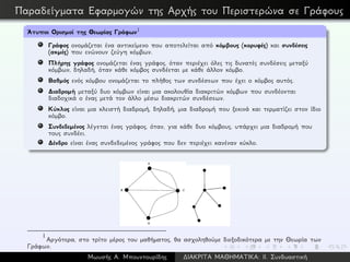 Παραδείγματα Εφαρμογών της Αρχής του Περιστερώνα σε Γράφους
´Ατυποι Ορισμοί της Θεωρίας Γράφων1
Γράφος ονομάζεται ένα αντικείμενο που αποτελείται από κόμβους (κορυφές) και συνδέσεις
(ακμές) που ενώνουν ζεύγη κόμβων.
Πλήρης γράφος ονομάζεται ένας γράφος, όταν περιέχει όλες τις δυνατές συνδέσεις μεταξύ
κόμβων, δηλαδή, όταν κάθε κόμβος συνδέεται με κάθε άλλον κόμβο.
Βαθμός ενός κόμβου ονομάζεται το πλήθος των συνδέσεων που έχει ο κόμβος αυτός.
∆ιαδρομή μεταξύ δυο κόμβων είναι μια ακολουθία διακριτών κόμβων που συνδέονται
διαδοχικά ο ένας μετά τον άλλο μέσω διακριτών συνδέσεων.
Κύκλος είναι μια κλειστή διαδρομή, δηλαδή, μια διαδρομή που ξεκινά και τερματίζει στον ίδιο
κόμβο.
Συνδεδεμένος λέγεται ένας γράφος, όταν, για κάθε δυο κόμβους, υπάρχει μια διαδρομή που
τους συνδέει.
∆ένδρο είναι ένας συνδεδεμένος γράφος που δεν περιέχει κανέναν κύκλο.
1
Αργότερα, στο τρίτο μέρος του μαθήματος, θα ασχοληθούμε διεξοδικότερα με την Θεωρία των
Γράφων.
Μωυσής Α. Μπουντουρίδης ∆ΙΑΚΡΙΤΑ ΜΑΘΗΜΑΤΙΚΑ: ΙΙ. Συνδυαστική
 
