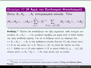 Θεώρημα 47 (Η Αρχή του Εγκλεισμού–Αποκλεισμού)
´Εστω A1,A2,...,An πεπερασμένα σύνολα. Τότε
|A1 ∪A2 ∪...∪An| =
n
j=1
(−1)j−1
(i1,i2,...,ij) ⊆ [n]
|Ai1 ∩Ai2 ∩...∩Aij |.
Απόδειξη:14 Πρώτα, θα αποδείξουμε τον εξής ισχυρισμό: κάθε στοιχείο του
συνόλου A1 ∪ A2 ∪ ... ∪ An μετράται ακριβώς μια φορά από το δεξιό σκέλος
της προς απόδειξη σχέσης. Για να το δείξουμε αυτό, ας πάρουμε ένα
x ∈ A1 ∪ A2 ∪ ... ∪ An κι ένα αυθαίρετο σύνολο δεικτών S ⊆ [n] τέτοιο ώστε
x ∈ Ai αν και μόνον αν i ∈ S. ´Εστω s = |S|, το οποίο θα πρέπει να είναι
s ≥ 1. Καθώς το x ∈ Ai μόνο εφόσον i ∈ S, οι μόνες t–άδες (i1,i2,...,it) ⊆ [n]
τέτοιες ώστε x ∈ Ai1 ∩ Ai2 ∩ ... ∩ Ait είναι αυτές, για τις οποίες
14
Η Αρχή του Εγκλεισμού–Αποκλεισμού μερικές φορές ονομάζεται Τύπος του Κόσκινου (Sieve
Formula).
Μωυσής Α. Μπουντουρίδης ∆ΙΑΚΡΙΤΑ ΜΑΘΗΜΑΤΙΚΑ: ΙΙ. Συνδυαστική
 