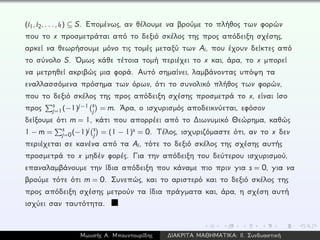 (i1,i2,...,it) ⊆ S. Επομένως, αν θέλουμε να βρούμε το πλήθος των φορών
που το x προσμετράται από το δεξιό σκέλος της προς απόδειξη σχέσης,
αρκεί να θεωρήσουμε μόνο τις τομές μεταξύ των Ai, που έχουν δείκτες από
το σύνολο S. ´Ομως κάθε τέτοια τομή περιέχει το x και, άρα, το x μπορεί
να μετρηθεί ακριβώς μια φορά. Αυτό σημαίνει, λαμβάνοντας υπόψη τα
εναλλασσόμενα πρόσημα των όρων, ότι το συνολικό πλήθος των φορών,
που το δεξιό σκέλος της προς απόδειξη σχέσης προσμετρά το x, είναι ίσο
προς s
j=1(−1)j−1 s
j = m. ´Αρα, ο ισχυρισμός αποδεικνύεται, εφόσον
δείξουμε ότι m = 1, κάτι που απορρέει από το ∆ιωνυμικό Θεώρημα, καθώς
1 − m = s
j=0(−1)j s
j = (1 − 1)s = 0. Τέλος, ισχυριζόμαστε ότι, αν το x δεν
περιέχεται σε κανένα από τα Ai, τότε το δεξιό σκέλος της σχέσης αυτής
προσμετρά το x μηδέν φορές. Για την απόδειξη του δεύτερου ισχυρισμού,
επαναλαμβάνουμε την ίδια απόδειξη που κάναμε πιο πριν για s = 0, για να
βρούμε τότε ότι m = 0. Συνεπώς, και το αριστερό και το δεξιό σκέλος της
προς απόδειξη σχέσης μετρούν τα ίδια πράγματα και, άρα, η σχέση αυτή
ισχύει σαν ταυτότητα.
Μωυσής Α. Μπουντουρίδης ∆ΙΑΚΡΙΤΑ ΜΑΘΗΜΑΤΙΚΑ: ΙΙ. Συνδυαστική
 