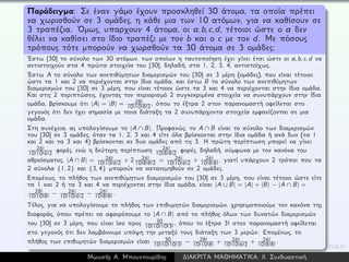 Παράδειγμα: Σε έναν γάμο έχουν προσκληθεί 30 άτομα, τα οποία πρέπει
να χωρισθούν σε 3 ομάδες, η κάθε μια των 10 ατόμων, για να καθίσουν σε
3 τραπέζια. ´Ομως, υπαρχουν 4 άτομα, οι a,b,c,d, τέτοιοι ώστε ο a δεν
θέλει να καθίσει στο ίδιο τραπέζι με τον b και ο c με τον d. Με πόσους
τρόπους τότε μπορούν να χωρσθούν τα 30 άτομα σε 3 ομάδες;
´Εστω [30] το σύνολο των 30 ατόμων, των οποίων η ταυτοποίηση έχει γίνει έτσι ώστε οι a, b, c, d να
αντιστοιχούν στα 4 πρώτα στοιχεία του [30], δηλαδή, στα 1, 2, 3, 4, αντιστοίχως.
´Εστω A το σύνολο των ανεπιθύμητων διαμερισμών του [30] σε 3 μέρη (ομάδες), που είναι τέτοιοι
ώστε τα 1 και 2 να περιέχονται στην ίδια ομάδα, και έστω B το σύνολο των ανεπιθύμητων
διαμερισμών του [30] σε 3 μέρη, που είναι τέτοιοι ώστε τα 3 και 4 να περιέχονται στην ίδια ομάδα.
Και στις 2 περιπτώσεις, έχοντας τον περιορισμό 2 συγκεκριμένα στοιχεία να συνυπάρχουν στην ίδια
ομάδα, βρίσκουμε ότι |A| = |B| = 28!
10!10!8!2 , όπου το έξτρα 2 στον παρανομαστή οφείλεται στο
γεγονός ότι δεν έχει σημασία με ποια διάταξη τα 2 συνυπάρχοντα στοιχεία εμφανίζονται σε μια
ομάδα.
Στη συνέχεια, ας υπολογίσουμε το |A ∩ B|. Προφανώς, το A ∩ B είναι το σύνολο των διαμερισμών
του [30] σε 3 ομάδες, όταν τα 1, 2, 3 και 4 είτε όλα βρίσκονται στην ίδια ομάδα ή ανά δυο (τα 1
και 2 και τα 3 και 4) βρίσκονται σε δυο ομάδες από τις 3. Η πρώτη περίπτωση μπορεί να γίνει
26!
10!10!6!2 φορές, ενώ η δεύτερη περίπτωση 26!
10!8!8!2 φορές, δηλαδή, σύμφωνα με τον κανόνα του
αθροίσματος, |A ∩ B| = 26!
10!10!6!2 + 2 26!
10!8!8!2 = 26!
10!10!6!2 + 26!
10!8!8!
, γιατί υπάρχουν 2 τρόποι που τα
2 σύνολα {1, 2} και {3, 4} μπορούν να κατανεμηθούν σε 2 ομάδες.
Επομένως, το πλήθος των ανεπιθύμητων διαμερισμών του [30] σε 3 μέρη, που είναι τέτοιοι ώστε είτε
τα 1 και 2 ή τα 3 και 4 να περιέχονται στην ίδια ομάδα, είναι |A ∪ B| = |A| + |B| − |A ∩ B| =
28!
10!10!8!
− 26!
10!10!6!2 − 26!
10!8!8!
.
Τέλος, για να υπολογίσουμε το πλήθος των επιθυμητών διαμερισμών, χρησιμοποιούμε τον κανόνα της
διαφοράς, όπου πρέπει να αφαιρέσουμε το |A ∩ B| από το πλήθος όλων των δυνατών διαμερισμών
του [30] σε 3 μέρη, που είναι ίσο προς 30
10!10!10!3!
, όπου το έξτρα 3! στον παρανομαστή οφείλεται
στο γεγονός ότι δεν λαμβάνουμε υπόψη την μεταξύ τους διάταξη των 3 μερών. Επομένως, το
πλήθος των επιθυμητών διαμερισμών είναι 30
10!10!10!3!
− 28!
10!10!8!
+ 26!
10!10!6!2 + 26!
10!8!8!
.
Μωυσής Α. Μπουντουρίδης ∆ΙΑΚΡΙΤΑ ΜΑΘΗΜΑΤΙΚΑ: ΙΙ. Συνδυαστική
 