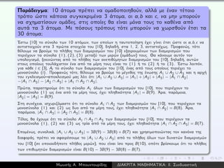 Παράδειγμα: 10 άτομα πρέπει να ομαδοποιηθούν, αλλά με έναν τέτοιο
τρόπο ώστε κάποια συγκεκριμένα 3 άτομα, οι a,b και c, να μην μπορούν
να σχηματίσουν ομάδες, στις οποίες θα είναι μόνα τους το καθένα από
αυτά τα 3 άτομα. Με πόσους τρόπους τότε μπορούν να χωρσθούν έτσι τα
30 άτομα;
´Εστω [10] το σύνολο των 10 ατόμων, των οποίων η ταυτοποίηση έχει γίνει έτσι ώστε οι a, b, c να
αντιστοιχούν στα 3 πρώτα στοιχεία του [10], δηλαδή, στα 1, 2, 3, αντιστοίχως. Προφανώς, τότε
θέλουμε να βρούμε το πλήθος των διαμερισμών του [10] εξαιρουμένων των διαμερισμών που
περιέχουν τα σύνολα {1}, {2}, {3} μεταξύ των μερών (ομάδων) τους. Θα κάνουμε αυτόν τον
υπολογισμό, ξεκινώντας από το πλήθος των ανεπιθύμητων διαμερισμών του [10], δηλαδή, αυτών
στους οποίους τουλάχιστον ένα από τα μέρη τους είναι το {1} ή το {2} ή το {3}. ´Εστω λοιπόν,
για κάθε i ∈ [3], Ai το σύνολο των διαμερισμών του [10], ένας από τους οποίους περιέχει το
μονοσύνολο {i}. Προφανώς τότε, θέλουμε να βρούμε το μέγεθος της ένωσης A1 ∪ A2 ∪ A3 και η αρχή
του εγκλεισμού–αποκλεισμού μας λέει ότι |A1 ∪ A2 ∪ A3| = |A1| + |A2| + |A3| − |A1 ∩ A2|
−|A1 ∩ A3| − |A2 ∩ A3| + |A1 ∩ A2 ∩ A3|.
Πρώτα, παρατηρούμε ότι το σύνολο A1 όλων των διαμερισμών του [10], που περιέχουν το
μονοσύνολο {1} ως ένα από τα μέρη τους, έχει πληθικότητα |A1| = B(9). ´Αρα, παρόμοια,
|A2| = |A3| = B(9).
Στη συνέχεια, ισχυριζόμαστε ότι το σύνολο A1 ∩ A2 των διαμερισμών του [10], που περιέχουν τα
μονοσύνολα {1} και {2} ως δυο από τα μέρη τους, έχει πληθικότητα |A1 ∩ A2| = B(8). ´Αρα,
παρόμοια, |A1 ∩ A3| = |A2 ∩ A3| = B(8).
Τέλος, θα έχουμε ότι το σύνολο A1 ∩ A2 ∩ A3 των διαμερισμών του [10], που περιέχουν τα
μονοσύνολα {1}, {2} και {3} ως τρία από τα μέρη τους, έχει πληθικότητα |A1 ∩ A2 ∩ A3| = B(7).
Επομένως, συνολικά, |A1 ∪ A2 ∪ A3| = 3B(9) − 3B(8) + B(7) και χρησιμοποιώντας τον κανόνα της
διαφοράς, πρέπει να αφαιρέσουμε το |A1 ∪ A2 ∪ A3| από το πλήθος όλων των δυνατών διαμερισμών
του [10] (σε οποιοοδήποτε πλήθος μερών), που είναι ίσο προς B(10), οπότε βρίσκουμε ότι το πλήθος
των επιθυμητών διαμερισμών είναι B(10) − 3B(9) − 3B(8) − B(7).
Μωυσής Α. Μπουντουρίδης ∆ΙΑΚΡΙΤΑ ΜΑΘΗΜΑΤΙΚΑ: ΙΙ. Συνδυαστική
 
