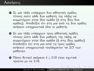 Ασκήσεις
1 Σε μια τάξη υπάρχουν δυο αθλητικές ομάδες
τέτοιες ώστε κάθε δυο μαθητές της τάξης να
συμμετέχουν στην ίδια ομάδα (ή στις ίδιες δυο
ομάδες). Αποδείξτε ότι στη μια από τις δυο ομάδες
ανήκουν υποχρεωτικά όλοι οι μαθητές.
2 Σε μια τάξη υπάρχουν τρεις αθλητικές ομάδες
τέτοιες ώστε κάθε δυο μαθητές της τάξης να
συμμετέχουν στην ίδια ομάδα (ή στις ίδιες ομάδες).
Αποδείξτε ότι στη μια από τις τρεις ομάδες
ανήκουν υποχρεωτικά τουλάχιστον τα 2/3 των
μαθητών.
3 Πόσοι θετικοί ακέραιοι k ≤ 210 είναι σχετικά
πρώτοι με το 210;
Μωυσής Α. Μπουντουρίδης ∆ΙΑΚΡΙΤΑ ΜΑΘΗΜΑΤΙΚΑ: ΙΙ. Συνδυαστική
 