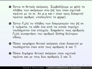 4 ´Εστω m θετικός ακέραιος. Συμβολίζουμε με φ(m) το
πλήθος των ακέραιων στο [m] που είναι σχετικά
πρώτοι με το m. Αν p,q και r είναι τρεις διακριτοί
πρώτοι αριθμοί, υπολογίστε το φ(pqr).
5 ´Εστω Fk(n) το πλήθος των διαμερισμών του [n] σε
k τμήματα, το κάθε ένα από τα οποία περιέχει
τουλάχιστον ένα στοιχείο. Εκφράστε τους αριθμούς
Fk(n) συναρτήσει του αριθμού Stirling δεύτερου
είδους.
6 Πόσοι τριψήφιοι θετικοί ακέραιοι είναι διαιρετοί με
τουλάχιστον έναν από τους αριθμούς 6 και 7;
7 Πόσοι διψήφιοι θετικοί ακέραιοι είναι σχετικά
πρώτοι και με τους δυο αριθμούς 2 και 3;
Μωυσής Α. Μπουντουρίδης ∆ΙΑΚΡΙΤΑ ΜΑΘΗΜΑΤΙΚΑ: ΙΙ. Συνδυαστική
 