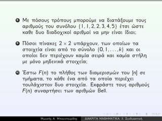 8 Με πόσους τρόπους μπορούμε να διατάξουμε τους
αριθμούς του συνόλου {1,1,2,2,3,4,5} έτσι ώστε
καθε δυο διαδοχικοί αριθμοί να μην είναι ίδιοι;
9 Πόσοι πίνακες 2 × 2 υπάρχουν, των οποίων τα
στοιχεία είναι από το σύνολο {0,1,...,k} και οι
οποίοι δεν περιέχουν καμία σειρά και καμία στήλη
με μόνο μηδενικά στοιχεία;
10 ´Εστω F(n) το πλήθος των διαμερισμών του [n] σε
τμήματα, το κάθε ένα από τα οποία περιέχει
τουλάχιστον δυο στοιχεία. Εκφράστε τους αριθμούς
F(n) συναρτήσει των αριθμών Bell.
Μωυσής Α. Μπουντουρίδης ∆ΙΑΚΡΙΤΑ ΜΑΘΗΜΑΤΙΚΑ: ΙΙ. Συνδυαστική
 