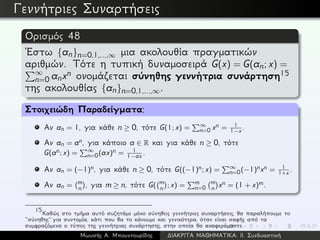 Γεννήτριες Συναρτήσεις
Ορισμός 48
´Εστω {an}n=0,1,...,∞ μια ακολουθία πραγματικών
αριθμών. Τότε η τυπική δυναμοσειρά G(x) = G(an; x) =
∞
n=0 anxn ονομάζεται σύνηθης γεννήτρια συνάρτηση15
της ακολουθίας {an}n=0,1,...,∞.
Στοιχειώδη Παραδείγματα:
Αν an = 1, για κάθε n ≥ 0, τότε G(1; x) = ∞
n=0 xn = 1
1−x .
Αν an = an, για κάποιο a ∈ R και για κάθε n ≥ 0, τότε
G(an; x) = ∞
n=0(ax)n = 1
1−ax .
Αν an = (−1)n, για κάθε n ≥ 0, τότε G((−1)n; x) = ∞
n=0(−1)nxn = 1
1+x .
Αν an = m
n , για m ≥ n, τότε G( m
n ; x) = m
n=0
m
n xn = (1 + x)m.
15
Καθώς στο τμήμα αυτό συζητάμε μόνο σύνηθεις γεννήτριες συναρτήσεις, θα παραλήπουμε το
‘‘σύνηθης’’ για συντομία, κάτι που θα το κάνουμε και γενικότερα, όταν είναι σαφής από τα
συμφραζόμενα ο τύπος της γεννήτριας συνάρτησης, στην οποία θα αναφερόμαστε.
Μωυσής Α. Μπουντουρίδης ∆ΙΑΚΡΙΤΑ ΜΑΘΗΜΑΤΙΚΑ: ΙΙ. Συνδυαστική
 