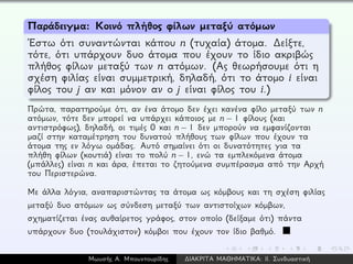 Παράδειγμα: Κοινό πλήθος φίλων μεταξύ ατόμων
´Εστω ότι συναντώνται κάπου n (τυχαία) άτομα. ∆είξτε,
τότε, ότι υπάρχουν δυο άτομα που έχουν το ίδιο ακριβώς
πλήθος φίλων μεταξύ των n ατόμων. (Ας θεωρήσουμε ότι η
σχέση φιλίας είναι συμμετρική, δηλαδή, ότι το άτομο i είναι
φίλος του j αν και μόνον αν ο j είναι φίλος του i.)
Πρώτα, παρατηρούμε ότι, αν ένα άτομο δεν έχει κανένα φίλο μεταξύ των n
ατόμων, τότε δεν μπορεί να υπάρχει κάποιος με n − 1 φίλους (και
αντιστρόφως), δηλαδή, οι τιμές 0 και n − 1 δεν μπορούν να εμφανίζονται
μαζί στην καταμέτρηση του δυνατού πλήθους των φίλων που έχουν τα
άτομα της εν λόγω ομάδας. Αυτό σημαίνει ότι οι δυνατότητες για τα
πλήθη φίλων (κουτιά) είναι το πολύ n − 1, ενώ τα εμπλεκόμενα άτομα
(μπάλλες) είναι n και άρα, έπεται το ζητούμενα συμπέρασμα από την Αρχή
του Περιστερώνα.
Με άλλα λόγια, αναπαριστώντας τα άτομα ως κόμβους και τη σχέση φιλίας
μεταξύ δυο ατόμων ως σύνδεση μεταξύ των αντιστοίχων κόμβων,
σχηματίζεται ένας αυθαίρετος γράφος, στον οποίο (δείξαμε ότι) πάντα
υπάρχουν δυο (τουλάχιστον) κόμβοι που έχουν τον ίδιο βαθμό.
Μωυσής Α. Μπουντουρίδης ∆ΙΑΚΡΙΤΑ ΜΑΘΗΜΑΤΙΚΑ: ΙΙ. Συνδυαστική
 