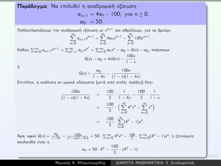 Παράδειγμα: Να επιλυθεί η αναδρομική εξίσωση
an+1 = 4an − 100, για n ≥ 0,
a0 = 50.
Πολλαπλασιάζουμε την αναδρομική εξίσωση με xn+1 και αθροίζουμε, για να βρούμε
∞
n=0
an+1xn+1 =
∞
n=0
4anxn+1 −
∞
n=0
100xn+1.
Καθώς ∞
n=0 an+1xn+1 = ∞
n =1 an xn = ∞
n=0 anxn − a0 = G(x) − a0, παίρνουμε
G(x) − a0 = 4xG(x) −
100x
1 − x
ή
G(x) =
a0
1 − 4x
−
100x
(1 − x)(1 − 4x)
.
Επιπλέον, η ανάλυση σε μερικά κλάσματα (μετά από απλές πράξεις) δίνει
100x
(1 − x)(1 − 4x)
=
100
3
·
1
1 − 4x
−
100
3
·
1
1 − x
=
100
3
·
∞
n=0
4nxn −
∞
n=0
xn
=
100
3
·
∞
n=0
(4n − 1)xn.
´Αρα, αφού G(x) =
a0
1−4x − 100x
(1−x)(1−4x)
= 50 · ∞
n=0 4nxn − 100
3 · ∞
n=0(4n − 1)xn, η ζητούμενη
ακολουθία είναι η
an = 50 · 4n −
100
3
· (4n − 1).
Μωυσής Α. Μπουντουρίδης ∆ΙΑΚΡΙΤΑ ΜΑΘΗΜΑΤΙΚΑ: ΙΙ. Συνδυαστική
 