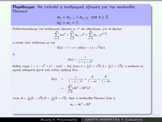 Παράδειγμα: Να επιλυθεί η αναδρομική εξίσωση για την ακολουθία
Fibonacci
an = an−1 + an−2, για n ≥ 2,
a0 = a1 = 1.
Πολλαπλασιάζουμε την αναδρομική εξίσωση με xn και αθροίζουμε, για να βρούμε
∞
n=2
anxn =
∞
n=2
an−1xn +
∞
n=2
an−2xn+2,
η οποία είναι ισοδύναμη με την
G(x) − 1 − x = x(G(x) − 1) + x2G(x)
ή
G(x) =
1
1 − x − x2
.
Καθώς τώρα 1 − x − x2 = (1 − κx)(1 − λx), όπου κ = 1
2 (1 +
√
5), λ = 1
2 (1 −
√
5), η ανάλυση σε
μερικά κλάσματα (μετά από απλές πράξεις) δίνει
G(x) =
x
1 − x − x2
=
A
1 − κx
+
B
1 − λx
=
∞
n=0
(Aκn + Bλn)xn,
όπου A = 1
10 (5 −
√
5), B = 1
10 (5 +
√
5). ´Αρα, η ακολουθία Fibonacci είναι η
an = Aκn + Bλn.
Μωυσής Α. Μπουντουρίδης ∆ΙΑΚΡΙΤΑ ΜΑΘΗΜΑΤΙΚΑ: ΙΙ. Συνδυαστική
 