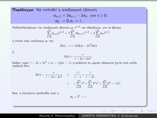 Παράδειγμα: Να επιλυθεί η αναδρομική εξίσωση
an+2 = 3an+1 − 2an, για n ≥ 0,
a0 = 0,a1 = 1.
Πολλαπλασιάζουμε την αναδρομική εξίσωση με xn+2 και αθροίζουμε, για να βρούμε
∞
n=0
an+2xn+2 = 3
∞
n=0
4an+1xn+2 − 2
∞
n=0
anxn+2,
η οποία είναι ισοδύναμη με την
G(x) − x = 3xG(x) − 2x2G(x)
ή
G(x) =
x
1 − 3x + 2x2
.
Καθώς τώρα 1 − 3x + 2x2 = (x − 1)(2x − 1), η ανάλυση σε μερικά κλάσματα (μετά από απλές
πράξεις) δίνει
G(x) =
x
1 − 3x + 2x2
=
−1
1 − x
+
1
1 − 2x
= −
∞
n=0
xn +
∞
n=0
2nxn =
∞
n=0
(2n − 1)xn.
´Αρα, η ζητούμενη ακολουθία είναι η
an = 2n − 1.
Μωυσής Α. Μπουντουρίδης ∆ΙΑΚΡΙΤΑ ΜΑΘΗΜΑΤΙΚΑ: ΙΙ. Συνδυαστική
 
