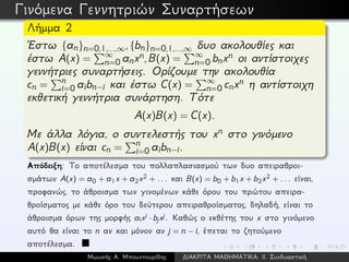 Γινόμενα Γεννητριών Συναρτήσεων
Λήμμα 2
´Εστω {an}n=0,1,...,∞,{bn}n=0,1,...,∞ δυο ακολουθίες και
έστω A(x) = ∞
n=0 anxn,B(x) = ∞
n=0 bnxn οι αντίστοιχες
γεννήτριες συναρτήσεις. Ορίζουμε την ακολουθία
cn = n
i=0 aibn−i και έστω C(x) = ∞
n=0 cnxn η αντίστοιχη
εκθετική γεννήτρια συνάρτηση. Τότε
A(x)B(x) = C(x).
Με άλλα λόγια, ο συντελεστής του xn στο γινόμενο
A(x)B(x) είναι cn = n
i=0 aibn−i.
Απόδειξη: Το αποτέλεσμα του πολλαπλασιασμού των δυο απειραθροι-
σμάτων A(x) = a0 + a1x + a2x2 + ... και B(x) = b0 + b1x + b2x2 + ... είναι,
προφανώς, το άθροισμα των γινομένων κάθε όρου του πρώτου απειρα-
θροίσματος με κάθε όρο του δεύτερου απειραθροίσματος, δηλαδή, είναι το
άθροισμα όρων της μορφής aixi · bjxj. Καθώς ο εκθέτης του x στο γινόμενο
αυτό θα είναι το n αν και μόνον αν j = n − i, έπεται το ζητούμενο
αποτέλεσμα.
Μωυσής Α. Μπουντουρίδης ∆ΙΑΚΡΙΤΑ ΜΑΘΗΜΑΤΙΚΑ: ΙΙ. Συνδυαστική
 