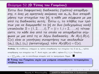 Θεώρημα 52 (Ο Τύπος του Γινομένου)
´Εστω δυο διαφορετικές διαδικασίες (τρόποι) απαρίθμη-
σης, n ένας μη αρνητικός ακέραιος και an,bn δυο απαριθ-
μήσεις των στοιχείων του [n], η κάθε μια σύμφωνα με μια
από τις διαδικασίες αυτές. ´Εστω cn το πλήθος των τρό-
πων για να διαμερισθεί το [n] σε δυο (ενδεχομένως κενά)
υποσύνολα S = {1,2,...,i},T = {i + 1,i + 2,...,n} τέτοια
ώστε, το κάθε ένα από τα οποία να απαριθμείται σύμ-
φωνα με μια από τις εν λόγω διαδικασίες. Αν A(x),B(x),
C(x) είναι οι γεννήτριες συναρτήσεις των ακολουθιών
{an},{bn},{cn} (αντιστοίχως), τότε A(x)B(x) = C(x).
Απόδειξη: Εξ υποθέσεως, υπάρχουν ai τρόποι απαρίθμησης των στοιχείων του S και bn−i τρόποι
απαρίθμησης των στοιχείων του T. Αυτό ισχύει, για κάθε i, εφόσον 0 ≤ i ≤ n. Επομένως,
cn = n
i=0 aibn−i και το αποτέλεσμα απορρέει από το προηγούμενο Λήμμα.
Ο Τύπος του Γινομένου ισχύει για γινόμενα οποιουδήποτε πεπερασμένου
πλήθους όρων.
Μωυσής Α. Μπουντουρίδης ∆ΙΑΚΡΙΤΑ ΜΑΘΗΜΑΤΙΚΑ: ΙΙ. Συνδυαστική
 