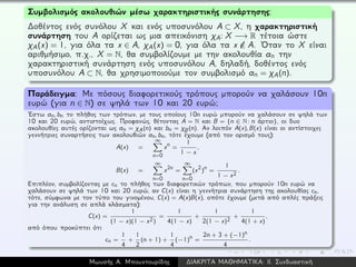 Συμβολισμός ακολουθιών μέσω χαρακτηριστικής συνάρτησης:
∆οθέντος ενός συνόλου X και ενός υποσυνόλου A ⊂ X, η χαρακτηριστική
συνάρτηση του A ορίζεται ως μια απεικόνιση χA: X −→ R τέτοια ώστε
χA(x) = 1, για όλα τα x ∈ A, χA(x) = 0, για όλα τα x /∈ A. ´Οταν το X είναι
αριθμήσιμο, π.χ., X = N, θα συμβολίζουμε με την ακολουθία an την
χαρακτηριστική συνάρτηση ενός υποσυνόλου A, δηλαδή, δοθέντος ενός
υποσυνόλου A ⊂ N, θα χρησιμοποιούμε τον συμβολισμό an = χA(n).
Παράδειγμα: Με πόσους διαφορετικούς τρόπους μπορούν να χαλάσουν 10n
ευρώ (για n ∈ N) σε ψηλά των 10 και 20 ευρώ;
´Εστω an, bn το πλήθος των τρόπων, με τους οποίους 10n ευρώ μπορούν να χαλάσουν σε ψηλά των
10 και 20 ευρώ, αντιστοίχως. Προφανώς, θέτοντας A = N και B = {n ∈ N: n άρτιο}, οι δυο
ακολουθίες αυτές ορίζονται ως an = χA(n) και bn = χB(n). Αν λοιπόν A(x), B(x) είναι οι αντίστοιχες
γεννήτριες συναρτήσεις των ακολουθιών an, bn, τότε έχουμε (από τον ορισμό τους):
A(x) =
∞
n=0
xn =
1
1 − x
,
B(x) =
∞
n=0
x2n =
∞
n=0
(x2)
n =
1
1 − x2
.
Επιπλέον, συμβολίζοντας με cn το πλήθος των διαφορετικών τρόπων, που μπορούν 10n ευρώ να
χαλάσουν σε ψηλά των 10 και 20 ευρώ, αν C(x) είναι η γεννήτρια συνάρτηση της ακολουθίας cn,
τότε, σύμφωνα με τον τύπο του γινομένου, C(x) = A(x)B(x), οπότε έχουμε (μετά από απλές πράξεις
για την ανάλυση σε απλά κλάσματα):
C(x) =
1
(1 − x)(1 − x2)
=
1
4(1 − x)
+
1
2(1 − x)2
+
1
4(1 + x)
,
από όπου προκύπτει ότι
cn =
1
4
+
1
2
(n + 1) +
1
4
(−1)
n =
2n + 3 + (−1)n
4
.
Μωυσής Α. Μπουντουρίδης ∆ΙΑΚΡΙΤΑ ΜΑΘΗΜΑΤΙΚΑ: ΙΙ. Συνδυαστική
 