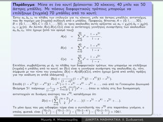Παράδειγμα: Μέσα σε ένα κουτί βρίσκονται 30 κόκκινες, 40 μπλε και 50
άσπρες μπάλλες. Με πόσους διαφορετικούς τρόπους μπορούμε να
επιλέξουμε (τυχαία) 70 μπάλλες από το κουτί;
´Εστω an, bn, cn το πλήθος των επιλογών για τις κόκκινες, μπλε και άσπρες μπαλλών, αντιστοίχως,
που θα περιέχει μια (τυχαία) συλλογή από n μπάλλες. Προφανώς, θέτοντας A = {0, 1, . . . , 30},
B = {0, 1, . . . , 40}, C = {0, 1, . . . , 50}, οι τρεις ακολουθίες αυτές ορίζονται ως an = χA(n), bn = χB(n),
cn = χC(n). Αν λοιπόν A(x), B(x), C(x) είναι οι αντίστοιχες γεννήτριες συναρτήσεις των ακολουθιών
an, bn, cn, τότε έχουμε (από τον ορισμό τους):
A(x) =
30
n=0
xn =
1 − x31
1 − x
,
B(x) =
40
n=0
xn =
1 − x41
1 − x
,
C(x) =
50
n=0
xn =
1 − x51
1 − x
.
Επιπλέον, συμβολίζοντας με dn το πλήθος των διαφορετικών τρόπων, που μπορούμε να επιλέξουμε
(τυχαία) n μπάλλες από το κουτί, αν D(x) είναι η γεννήτρια συνάρτηση της ακολουθίας dn, τότε,
σύμφωνα με τον τύπο του γινομένου, D(x) = A(x)B(x)C(x), οπότε έχουμε (μετά από απλές πράξεις
για την ανάλυση σε απλά κλάσματα):
D(x) =
1
(1 − x)3
(1 − x31)(1 − x41)(1 − x51).
Επειδή (1 − x31)(1 − x41)(1 − x51) = 1 − x31 − x41 − x51 + . . ., ενώ από το Γενικευμένο ∆ιωνυμικό
Θεώρημα 51 παίρνουμε 1
(1−x)3 = 70
n=0
n+2
2 xn + . . ., όπου οι τελείες στις δυο δυναμοσειρές
αντιστοιχούν σε δυνάμεις ανώτερες του x70, καταλήγουμε ότι
D(x) =
70
n=0
n + 2
2
xn + . . . (1 − x31 − x41 − x51 + . . .).
Το μόνο όμως που μας ενδιαφέρει τώρα είναι ο συντελεστής του x70 στο παραπάνω γινόμενο, ο
οποίος, φυσικά, είναι 70+2
2 − 70+2−31
2 − 70+2−41
2 − 70+2−51
2 = 1061.
Μωυσής Α. Μπουντουρίδης ∆ΙΑΚΡΙΤΑ ΜΑΘΗΜΑΤΙΚΑ: ΙΙ. Συνδυαστική
 