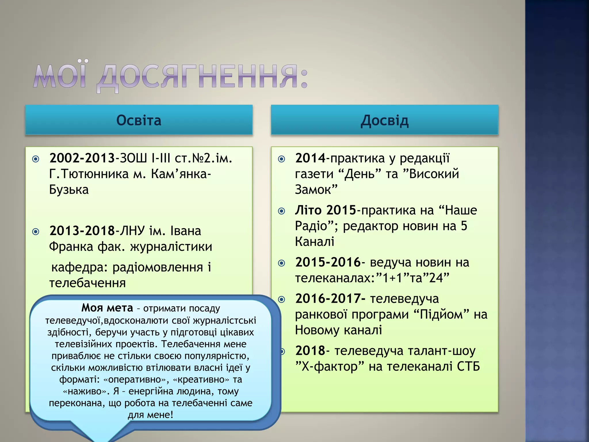 Освіта Досвід
 2002-2013-ЗОШ І-ІІІ ст.№2.ім.
Г.Тютюнника м. Кам’янка-
Бузька
 2013-2018-ЛНУ ім. Івана
Франка фак. журналістики
кафедра: радіомовлення і
телебачення
 2014-практика у редакції
газети “День” та ”Високий
Замок”
 Літо 2015-практика на “Наше
Радіо”; редактор новин на 5
Каналі
 2015-2016- ведуча новин на
телеканалах:”1+1”та”24”
 2016-2017- телеведуча
ранкової програми “Підйом” на
Новому каналі
 2018- телеведуча талант-шоу
”Х-фактор” на телеканалі СТБ
Моя мета – отримати посаду
телеведучої,вдосконалюти свої журналістські
здібності, беручи участь у підготовці цікавих
телевізійних проектів. Телебачення мене
приваблює не стільки своєю популярністю,
скільки можливістю втілювати власні ідеї у
форматі: «оперативно», «креативно» та
«наживо». Я – енергійна людина, тому
переконана, що робота на телебаченні саме
для мене!
 