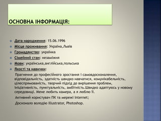  Дата народження: 15.06.1996
 Місце проживання: Україна,Львів
 Громадянство: українка
 Сімейний стан: незаміжня
 Мови: українська,англійська,польська
 Якості та навички:
Прагнення до професійного зростання і самовдосконалення,
відповідальність, здатність швидко навчатися, комунікабельність,
цілеспрямованість, творчий підхід до вирішення проблем,
ініціативність, пунктуальність, амбітність.Швидко адаптуюсь у новому
середовищі. Мене любить камера, а я люблю її.
Активний користувач ПК та мережі Internet;
Досконало володію Illustrator, Photoshop.
 