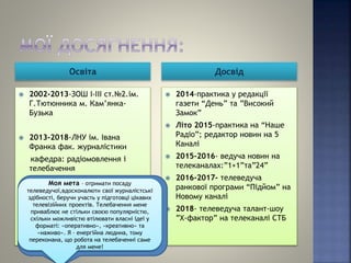 Освіта Досвід
 2002-2013-ЗОШ І-ІІІ ст.№2.ім.
Г.Тютюнника м. Кам’янка-
Бузька
 2013-2018-ЛНУ ім. Івана
Франка фак. журналістики
кафедра: радіомовлення і
телебачення
 2014-практика у редакції
газети “День” та ”Високий
Замок”
 Літо 2015-практика на “Наше
Радіо”; редактор новин на 5
Каналі
 2015-2016- ведуча новин на
телеканалах:”1+1”та”24”
 2016-2017- телеведуча
ранкової програми “Підйом” на
Новому каналі
 2018- телеведуча талант-шоу
”Х-фактор” на телеканалі СТБ
Моя мета – отримати посаду
телеведучої,вдосконалюти свої журналістські
здібності, беручи участь у підготовці цікавих
телевізійних проектів. Телебачення мене
приваблює не стільки своєю популярністю,
скільки можливістю втілювати власні ідеї у
форматі: «оперативно», «креативно» та
«наживо». Я – енергійна людина, тому
переконана, що робота на телебаченні саме
для мене!
 