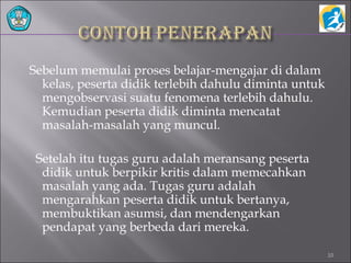 Sebelum memulai proses belajar-mengajar di dalam
kelas, peserta didik terlebih dahulu diminta untuk
mengobservasi suatu fenomena terlebih dahulu.
Kemudian peserta didik diminta mencatat
masalah-masalah yang muncul.
Setelah itu tugas guru adalah meransang peserta
didik untuk berpikir kritis dalam memecahkan
masalah yang ada. Tugas guru adalah
mengarahkan peserta didik untuk bertanya,
membuktikan asumsi, dan mendengarkan
pendapat yang berbeda dari mereka.
10
 