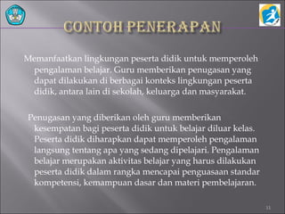 Memanfaatkan lingkungan peserta didik untuk memperoleh
pengalaman belajar. Guru memberikan penugasan yang
dapat dilakukan di berbagai konteks lingkungan peserta
didik, antara lain di sekolah, keluarga dan masyarakat.
Penugasan yang diberikan oleh guru memberikan
kesempatan bagi peserta didik untuk belajar diluar kelas.
Peserta didik diharapkan dapat memperoleh pengalaman
langsung tentang apa yang sedang dipelajari. Pengalaman
belajar merupakan aktivitas belajar yang harus dilakukan
peserta didik dalam rangka mencapai penguasaan standar
kompetensi, kemampuan dasar dan materi pembelajaran.
11
 
