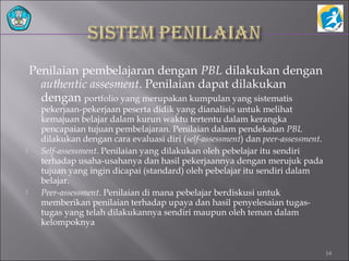 Penilaian pembelajaran dengan PBL dilakukan dengan
authentic assesment. Penilaian dapat dilakukan
dengan portfolio yang merupakan kumpulan yang sistematis
pekerjaan-pekerjaan peserta didik yang dianalisis untuk melihat
kemajuan belajar dalam kurun waktu tertentu dalam kerangka
pencapaian tujuan pembelajaran. Penilaian dalam pendekatan PBL
dilakukan dengan cara evaluasi diri (self-assessment) dan peer-assessment.
 Self-assessment. Penilaian yang dilakukan oleh pebelajar itu sendiri
terhadap usaha-usahanya dan hasil pekerjaannya dengan merujuk pada
tujuan yang ingin dicapai (standard) oleh pebelajar itu sendiri dalam
belajar.
 Peer-assessment. Penilaian di mana pebelajar berdiskusi untuk
memberikan penilaian terhadap upaya dan hasil penyelesaian tugas-
tugas yang telah dilakukannya sendiri maupun oleh teman dalam
kelompoknya
14
 