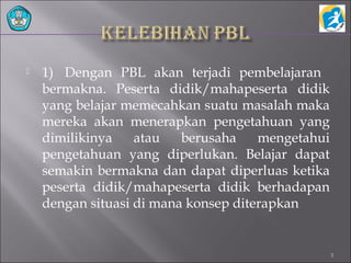  1) Dengan PBL akan terjadi pembelajaran
bermakna. Peserta didik/mahapeserta didik
yang belajar memecahkan suatu masalah maka
mereka akan menerapkan pengetahuan yang
dimilikinya atau berusaha mengetahui
pengetahuan yang diperlukan. Belajar dapat
semakin bermakna dan dapat diperluas ketika
peserta didik/mahapeserta didik berhadapan
dengan situasi di mana konsep diterapkan
3
 