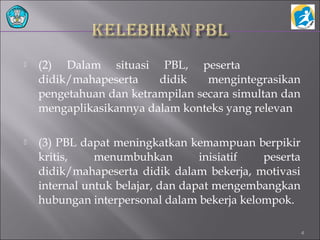  (2) Dalam situasi PBL, peserta
didik/mahapeserta didik mengintegrasikan
pengetahuan dan ketrampilan secara simultan dan
mengaplikasikannya dalam konteks yang relevan
 (3) PBL dapat meningkatkan kemampuan berpikir
kritis, menumbuhkan inisiatif peserta
didik/mahapeserta didik dalam bekerja, motivasi
internal untuk belajar, dan dapat mengembangkan
hubungan interpersonal dalam bekerja kelompok.
4
 