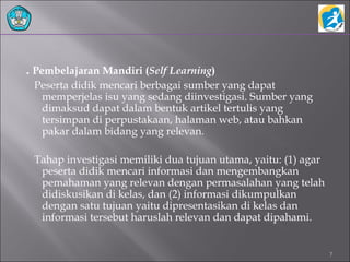 . Pembelajaran Mandiri (Self Learning)
Peserta didik mencari berbagai sumber yang dapat
memperjelas isu yang sedang diinvestigasi. Sumber yang
dimaksud dapat dalam bentuk artikel tertulis yang
tersimpan di perpustakaan, halaman web, atau bahkan
pakar dalam bidang yang relevan.
Tahap investigasi memiliki dua tujuan utama, yaitu: (1) agar
peserta didik mencari informasi dan mengembangkan
pemahaman yang relevan dengan permasalahan yang telah
didiskusikan di kelas, dan (2) informasi dikumpulkan
dengan satu tujuan yaitu dipresentasikan di kelas dan
informasi tersebut haruslah relevan dan dapat dipahami.
7
 