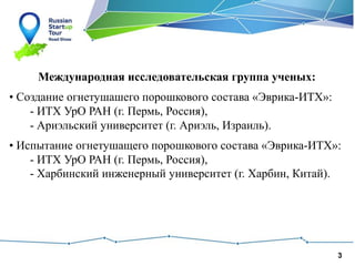 3
Международная исследовательская группа ученых:
• Создание огнетушашего порошкового состава «Эврика-ИТХ»:
- ИТХ УрО РАН (г. Пермь, Россия),
- Ариэльский университет (г. Ариэль, Израиль).
• Испытание огнетушащего порошкового состава «Эврика-ИТХ»:
- ИТХ УрО РАН (г. Пермь, Россия),
- Харбинский инженерный университет (г. Харбин, Китай).
 