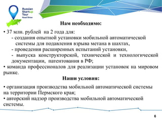 6
Нам необходимо:
• 37 млн. рублей на 2 года для:
- создания опытной установки мобильной автоматической
системы для подавления взрыва метана в шахтах,
- проведения расширенных испытаний установки,
- выпуска конструкторской, технической и технологической
документации, патентования в РФ;
• команда профессионалов для реализации установок на мировом
рынке.
Наши условия:
• организация производства мобильной автоматической системы
на территории Пермского края;
• авторский надзор производства мобильной автоматической
системы.
 