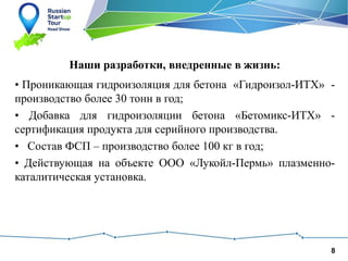 8
Наши разработки, внедренные в жизнь:
• Проникающая гидроизоляция для бетона «Гидроизол-ИТХ» -
производство более 30 тонн в год;
• Добавка для гидроизоляции бетона «Бетомикс-ИТХ» -
сертификация продукта для серийного производства.
• Состав ФСП – производство более 100 кг в год;
• Действующая на объекте ООО «Лукойл-Пермь» плазменно-
каталитическая установка.
 