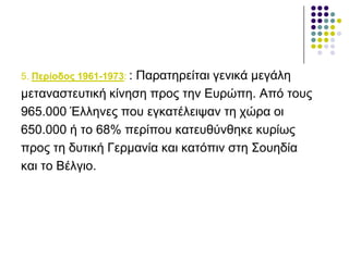 5. Πεξίνδνο 1961-1973: : Παξαηεξείηαη γεληθά κεγάιε
κεηαλαζηεπηηθή θίλεζε πξνο ηελ Δπξώπε. Από ηνπο
965.000 Έιιελεο πνπ εγθαηέιεηςαλ ηε ρώξα νη
650.000 ή ην 68% πεξίπνπ θαηεπζύλζεθε θπξίσο
πξνο ηε δπηηθή Γεξκαλία θαη θαηόπηλ ζηε Σνπεδία
θαη ην Βέιγην.
 