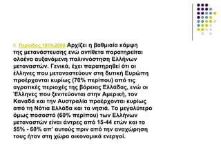 6. Πεξίνδνο 1974-2008:Αξρίδεη ε βαζκηαία θάκςε
ηεο κεηαλάζηεπζεο ελώ αληίζεηα παξαηεξείηαη
νινέλα απμαλόκελε παιηλλόζηεζε Διιήλσλ
κεηαλαζηώλ. Γεληθά, έρεη παξαηεξεζεί όηη νη
έιιελεο πνπ κεηαλαζηεύνπλ ζηε δπηηθή Δπξώπε
πξνέξρνληαη θπξίσο (70% πεξίπνπ) από ηηο
αγξνηηθέο πεξηνρέο ηεο βόξεηαο Διιάδαο, ελώ νη
Έιιελεο πνπ μεληηεύνληαη ζηελ Ακεξηθή, ηνλ
Καλαδά θαη ηελ Απζηξαιία πξνέξρνληαη θπξίσο
από ηε Νόηηα Διιάδα θαη ηα λεζηά. Σν κεγαιύηεξν
όκσο πνζνζηό (60% πεξίπνπ) ησλ Διιήλσλ
κεηαλαζηώλ είλαη άληξεο από 15-44 εηώλ θαη ην
55% - 60% απ’ απηνύο πξηλ από ηελ αλαρώξεζε
ηνπο ήηαλ ζηε ρώξα νηθνλνκηθά ελεξγνί.
 