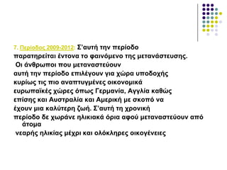 7. Πεξίνδνο 2009-2012: ΢’απηή ηελ πεξίνδν
παξαηεξείηαη έληνλα ην θαηλόκελν ηεο κεηαλάζηεπζεο.
Οη άλζξσπνη πνπ κεηαλαζηεύνπλ
απηή ηελ πεξίνδν επηιέγνπλ γηα ρώξα ππνδνρήο
θπξίσο ηηο πην αλαπηπγκέλεο νηθνλνκηθά
επξσπατθέο ρώξεο όπσο Γεξκαλία, Αγγιία θαζώο
επίζεο θαη Απζηξαιία θαη Ακεξηθή κε ζθνπό λα
έρνπλ κηα θαιύηεξε δσή. ΢’απηή ηε ρξνληθή
πεξίνδν δε ρσξάλε ειηθηαθά όξηα αθνύ κεηαλαζηεύνπλ από
άηνκα
λεαξήο ειηθίαο κέρξη θαη νιόθιεξεο νηθνγέλεηεο
 
