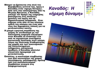 Μπορεί να βρίσκεται στη σκιά του
θορυβώδους γείτονά του, όμως ο
Καναδάς είναι «ήρεμη δύναμη».
Από τότε που αποσχίστηκε από τη
Μεγάλη Βρετανία, ο Καναδάς
επέλεξε τον δρόμο της ευημερίας
βασιζόμενος στις πλούσιες
φυσικές του πηγές και τη
δημοσιονομική ισορροπία . Έτσι
σήμερα είναι από τα πιο πλούσια
κράτη του κόσμου και ένας από
τους πιο δημοφιλείς τόπους για να
μεταναστεύσει κανείς.
Η μακρά ειρηνική παράδοση της
χώρας σε συνδυασμό με την
οικονομική ευημερία επέτρεψαν
στον Καναδά να αναπτύξει ένα
από τα ισχυρότερα συστήματα
κοινωνικής πολιτικής στον κόσμο.
Λόγω της πολιτικής σταθερότητας
της χώρας και των οικονομικών
της πλεονεκτημάτων
(υπηρεσίες, κατασκευή
αγαθών), ο Καναδάς αποτελεί
ελκυστικό προορισμό για
μετανάστευση.
Επιπλέον, η κουλτούρα συμβίωσης
των δύο κοινοτήτων της χώρας
(αγγλόφωνη, γαλλόφωνη), προσφ
έρει ένα πολυπολιτισμικό
περιβάλλον ανοιχτό στη
διαφορετικότητα.
Καλαδάο: Η
«ήξεκε δύλακε»
 