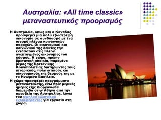 Η Αυστραλία, όπως και ο Καναδάς
προσφέρει μια πολύ εξωστρεφή
οικονομία σε συνδυασμό με ένα
ισχυρό πλέγμα κοινωνικών
παροχών. Οι οικονομικοί και
κοινωνικοί της δείκτες την
εντάσσουν στις πλέον
ανεπτυγμένες οικονομίες του
κόσμου. Η χώρα, πρώην
βρετανική αποικία, παραμένει
μέρος της Βρετανικής
Κοινοπολιτείας διατηρώντας τους
ιστορικούς, πολιτιστικούς και
οικονομικούς της δεσμούς της με
το Ηνωμένο Βασίλειο.
Η χώρα προσφέρει προγράμματα
μετανάστευσης, ενώ πριν μερικές
ημέρες είχε διοργανωθεί
διημερίδα στην Αθήνα από την
πρεσβεία της Αυστραλίας, λόγω
του υψηλού ελληνικού
ενδιαφέροντος για εργασία στη
χώρα.
Απζηξαιία: «All time classic»
κεηαλαζηεπηηθόο πξννξηζκόο
 