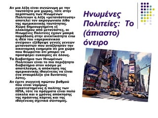 Αν μια λέξη είναι συνώνυμη με την
ταυτότητα μια χώρας, τότε στην
περίπτωση των Ηνωμένων
Πολιτειών η λέξη «μετανάστευση»
αποτελεί τον ακρογωνιαίο λίθο
της αμερικανικής ταυτότητας.
Φώρα δημιουργημένη εξ
ολοκλήρου από μετανάστες, οι
Ηνωμένες Πολιτείες έχουν μακρά
παράδοση στην ανεκτικότητα ενώ
η ιδέα του «αμερικανικού
ονείρου» εξέθρεψε γενεές γενεών
μεταναστών που αναζήτησαν την
οικονομική ευημερία σε μια χώρα
που θεωρείται ότι μπορεί να
προσφέρει ευκαιρίες σε όλους.
Σο διαβατήριο των Ηνωμένων
Πολιτειών είναι το πιο περιζήτητο
διαβατήριο στον κόσμο με
αποτέλεσμα, η απόκτηση της
αμερικανικής ιθαγένειας να είναι
ένα σταυρόλεξο για δυνατούς
λύτες.
Αν έχετε συγγενή πρώτου βαθμού
που είναι νομίμως
εγκατεστημένος ή πολίτης των
ΗΠΑ, τότε τα πράγματα είναι πολύ
εύκολα και ο χρόνος απόκτησης
της πράσινης κάρτας και της
ιθαγένειας σχετικά σύντομος.
Ηλωκέλεο
Πνιηηείεο: Τν
(άπηαζην)
όλεηξν
 