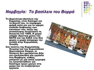 Ννξβεγία: Τν βαζίιεην ηνπ Βνξξά
Σο βορειότερο βασίλειο της
Ευρώπης, είναι διάσημο για
τα βουνά του, τα περίφημα
φιόρδ αλλά και για το υψηλό
επίπεδο διαβίωσης των
κατοίκων του, λόγω της
ανακάλυψης πετρελαίου τη
δεκαετία του 1960. Η χώρα
υπήρξε ιδρυτικό μέλος του
ΝΑΣΟ και της ΕΖΕ΢ ενώ δύο
φορές η χώρα απέρριψε την
ένταξη στην Ευρωπαϊκή
Ένωση.
΢αν πολίτες της Ευρωπαϊκής
Ένωσης και του Ευρωπαϊκού
Οικονομικού Φώρου, οι
Έλληνες δεν χρειάζονται βίζα
για εγκατάσταση και εργασία
στη Νορβηγία, καθώς
μπορούν με μια απλή εγγραφή
να εγκατασταθούν για
διάστημα τριών μηνών στη
χώρα και να αναζητήσουν
εργασία
 