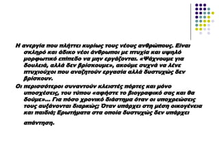 Η ανεργία που πλήττει κυρίως τους νέους ανθρώπους. Είναι
σκληρό και άδικο νέοι άνθρωποι με πτυχία και υψηλό
μορφωτικό επίπεδο να μην εργάζονται. «Χάχνουμε για
δουλειά, αλλά δεν βρίσκουμε», ακούμε συχνά να λένε
πτυχιούχοι που αναζητούν εργασία αλλά δυστυχώς δεν
βρίσκουν.
Οι περισσότεροι συναντούν κλειστές πόρτες και μόνο
υποσχέσεις, του τύπου «αφήστε το βιογραφικό σας και θα
δούμε»... Για πόσο χρονικό διάστημα όταν οι υποχρεώσεις
τους αυξάνονται διαρκώς; Όταν υπάρχει στη μέση οικογένεια
και παιδιά; Ερωτήματα στα οποία δυστυχώς δεν υπάρχει
απάντηση.
 