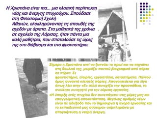 Η Χριστιάνα είναι πια... μια κλασική περίπτωση
νέας και άνεργης πτυχιούχου. Σπούδασε
στη Φιλοσοφική Σχολή
Αθηνών, ολοκληρώνοντας τις σπουδές της
σχεδόν με άριστα. Στα μαθητικά της χρόνια
σε σχολείο της Λάρισας, ήταν πάντα μια
καλή μαθήτρια, που σπαταλούσε τις ώρες
της στο διάβασμα και στο φροντιστήριο.
Σήκεξα ε Φξηζηηάλα αληί λα μππλάεη ην πξωί θαη λα πεγαίλεη
ζηε δνπιεηά ηεο, κνηξάδεη παληνύ βηνγξαθηθά από πόξηα
ζε πόξηα. Σε
θξνληηζηήξηα, εηαηξίεο, εξγνζηάζηα, θαηαζηήκαηα. Παληνύ
όκωο ζπλαληά θιεηζηέο πόξηεο. Απνγνεηεύεηαη γηα ιίγν
όπωο ιέεη ζηελ «Ε» αιιά ζπλερίδεη ηελ πξνζπάζεηα, ην
αλειέεην θπλεγεηό γηα ηελ εύξεζε εξγαζίαο.
«Η ύπαξμε ελόο πηπρίνπ δελ ζπλεπάγεηαη ζηηο κέξεο καο θαη
επαγγεικαηηθή απνθαηάζηαζε. Μεγάινο αξηζκόο λέωλ
είλαη ζε αδηέμνδν πνπ ην δεκηνπξγεί ε αγνξά εξγαζίαο θαη
ην εθπαηδεπηηθό καο ζύζηεκα» ζπκπιεξώλεη κε
απνγνήηεπζε ε λεαξή άλεξγε.
 