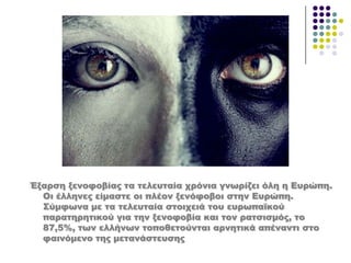 Έξαρση ξενοφοβίας τα τελευταία χρόνια γνωρίζει όλη η Ευρώπη.
Οι έλληνες είμαστε οι πλέον ξενόφοβοι στην Ευρώπη.
΢ύμφωνα με τα τελευταία στοιχειά του ευρωπαϊκού
παρατηρητικού για την ξενοφοβία και τον ρατσισμός, το
87,5%, των ελλήνων τοποθετούνται αρνητικά απέναντι στο
φαινόμενο της μετανάστευσης
 