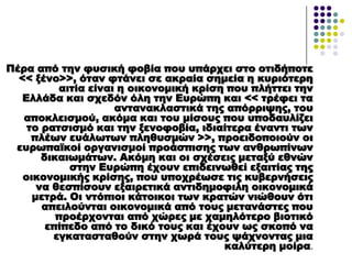 Πέρα από την φυσική φοβία που υπάρχει στο οτιδήποτε
<< ξένο>>, όταν φτάνει σε ακραία σημεία η κυριότερη
αιτία είναι η οικονομική κρίση που πλήττει την
Ελλάδα και σχεδόν όλη την Ευρώπη και << τρέφει τα
αντανακλαστικά της απόρριψης, του
αποκλεισμού, ακόμα και του μίσους που υποδαυλίζει
το ρατσισμό και την ξενοφοβία, ιδιαίτερα έναντι των
πλέων ευάλωτων πληθυσμών >>, προειδοποιούν οι
ευρωπαϊκοί οργανισμοί προάσπισης των ανθρωπίνων
δικαιωμάτων. Ακόμη και οι σχέσεις μεταξύ εθνών
στην Ευρώπη έχουν επιδεινωθεί εξαιτίας της
οικονομικής κρίσης, που υποχρέωσε τις κυβερνήσεις
να θεσπίσουν εξαιρετικά αντιδημοφιλη οικονομικά
μετρά. Οι ντόπιοι κάτοικοι των κρατών νιώθουν ότι
απειλούνται οικονομικά από τους μετανάστες που
προέρχονται από χώρες με χαμηλότερο βιοτικό
επίπεδο από το δικό τους και έχουν ως σκοπό να
εγκατασταθούν στην χωρά τους ψάχνοντας μια
καλύτερη μοίρα.
 