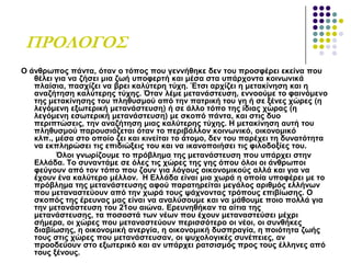ΠΡΟΛΟΓΟ΢
Ο άλζξσπνο πάληα, όηαλ ν ηόπνο πνπ γελλήζεθε δελ ηνπ πξνζθέξεη εθείλα πνπ
ζέιεη γηα λα δήζεη κηα δσή ππνθεξηή θαη κέζα ζηα ππάξρνληα θνηλσληθά
πιαίζηα, παζρίδεη λα βξεη θαιύηεξε ηύρε. Έηζη αξρίδεη ε κεηαθίλεζε θαη ε
αλαδήηεζε θαιύηεξεο ηύρεο. Όηαλ ιέκε κεηαλάζηεπζε, ελλννύκε ην θαηλόκελν
ηεο κεηαθίλεζεο ηνπ πιεζπζκνύ από ηελ παηξηθή ηνπ γε ή ζε μέλεο ρώξεο (ε
ιεγόκελε εμσηεξηθή κεηαλάζηεπζε) ή ζε άιιν ηόπν ηεο ίδηαο ρώξαο (ε
ιεγόκελε εζσηεξηθή κεηαλάζηεπζε) κε ζθνπό πάληα, θαη ζηηο δπν
πεξηπηώζεηο, ηελ αλαδήηεζε κηαο θαιύηεξεο ηύρεο. Η κεηαθίλεζε απηή ηνπ
πιεζπζκνύ παξνπζηάδεηαη όηαλ ην πεξηβάιινλ θνηλσληθό, νηθνλνκηθό
θιπ., κέζα ζην νπνίν δεη θαη θηλείηαη ην άηνκν, δελ ηνπ παξέρεη ηε δπλαηόηεηα
λα εθπιεξώζεη ηηο επηδηώμεηο ηνπ θαη λα ηθαλνπνηήζεη ηηο θηινδνμίεο ηνπ.
Όινη γλσξίδνπκε ην πξόβιεκα ηεο κεηαλάζηεπζε πνπ ππάξρεη ζηελ
Διιάδα. Σν ζπλαληάκε ζε όιεο ηηο ρώξεο ηεο γεο όπνπ όινη νη άλζξσπνη
θεύγνπλ από ηνλ ηόπν πνπ δνπλ γηα ιόγνπο νηθνλνκηθνύο αιιά θαη γηα λα
έρνπλ έλα θαιύηεξν κέιινλ. Η Διιάδα είλαη κηα ρσξά ε νπνία ππνθέξεη κε ην
πξόβιεκα ηεο κεηαλάζηεπζεο αθνύ παξαηεξείηαη κεγάινο αξηζκόο ειιήλσλ
πνπ κεηαλαζηεύνπλ από ηελ ρσξά ηνπο ςάρλνληαο ηξόπνπο επηβίσζεο. Ο
ζθνπόο ηεο έξεπλαο καο είλαη λα αλαιύζνπκε θαη λα κάζνπκε πνην πνιιά γηα
ηελ κεηαλάζηεπζε ηνπ 21νπ αηώλα. Δξεπλεζήθαλ ηα αίηηα ηεο
κεηαλάζηεπζεο, ηα πνζνζηά ησλ λέσλ πνπ έρνπλ κεηαλαζηεύζεη κέρξη
ζήκεξα, νη ρώξεο πνπ κεηαλαζηεύνπλ πεξηζζόηεξν νη λένη, νη ζπλζήθεο
δηαβίσζεο, ε νηθνλνκηθή αλεξγία, ε νηθνλνκηθή δπζπξαγία, ε πνηόηεηα δσήο
ηνπο ζηηο ρώξεο πνπ κεηαλάζηεπζαλ, νη ςπρνινγηθέο ζπλέπεηεο, αλ
πξννδεύνπλ ζην εμσηεξηθό θαη αλ ππάξρεη ξαηζηζκόο πξνο ηνπο έιιελεο από
ηνπο μέλνπο.
 